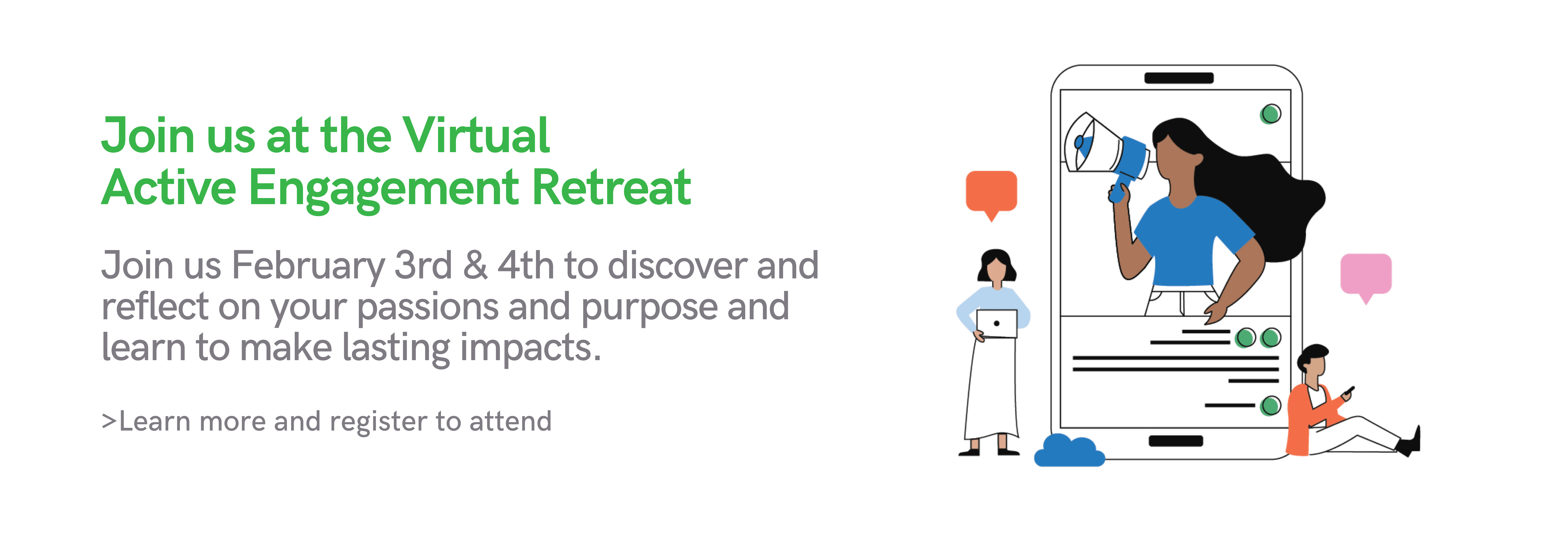 Join us at the Virtual Active Engagement Retreat. Join us February 3rd & 4th to discover and reflect on your passions and purpose and learn to make lasting impacts. >Learn more and register to attend